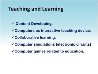 Teaching and Learning

  Content Developing.
 Computers as interactive teaching device.
 Colloborative learning.
 Computer simulations (electronic circuits)
 Computer games related to education.
 