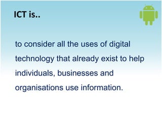 ICT is..

to consider all the uses of digital
technology that already exist to help
individuals, businesses and
organisations use information.
 