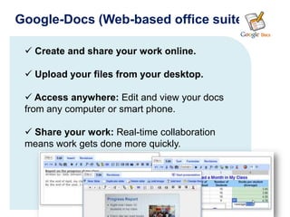 Google-Docs (Web-based office suite)

  Create and share your work online.

  Upload your files from your desktop.

  Access anywhere: Edit and view your docs
 from any computer or smart phone.

  Share your work: Real-time collaboration
 means work gets done more quickly.
 