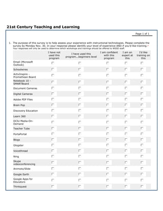 21st Century Teaching and Learning
                                                                                                                         Page 1 of 1


 1. The purpose of this survey is to help assess your experience with instructional technologies. Please complete the
    survey by Monday Nov. 30. In your response please identify your level of experience AND if you'd like training. *
    Your responses will only be used to determine which workshops and trainings should be offered to WSSD staff.

                                     I have not                                         I am confident        I am an      I'd like
                                                          I have used this
                                      used this                                            with this         expert at   training on
                                                      program...beginners level
                                      program                                              program              this         this
    Email (Microsoft
    Outlook)
    Schoolwires
    ActivInspire -
    Promethean Board
    Notebook 10 -
    SMARTBoard
    Document Cameras

    Digital Cameras

    Adobe PDF Files

    Brain Pop

    Discovery Education

    Learn 360
    DCIU Media-On-
    Demand
    Teacher Tube

    PortaPortal

    Blogs

    Glogster

    Voicethread

    Ning
    Skype
    videoconferencing
    Animoto/Slide

    Google Earth
    Google Apps for
    Educators
    Thinkquest
 