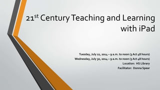21st CenturyTeaching and Learning
with iPad
Tuesday, July 22, 2014 – 9 a.m. to noon (3 Act 48 hours)
Wednesday, July 30, 2014 – 9 a.m. to noon (3 Act 48 hours)
Location: HS Library
Facilitator: Donna Spear
 