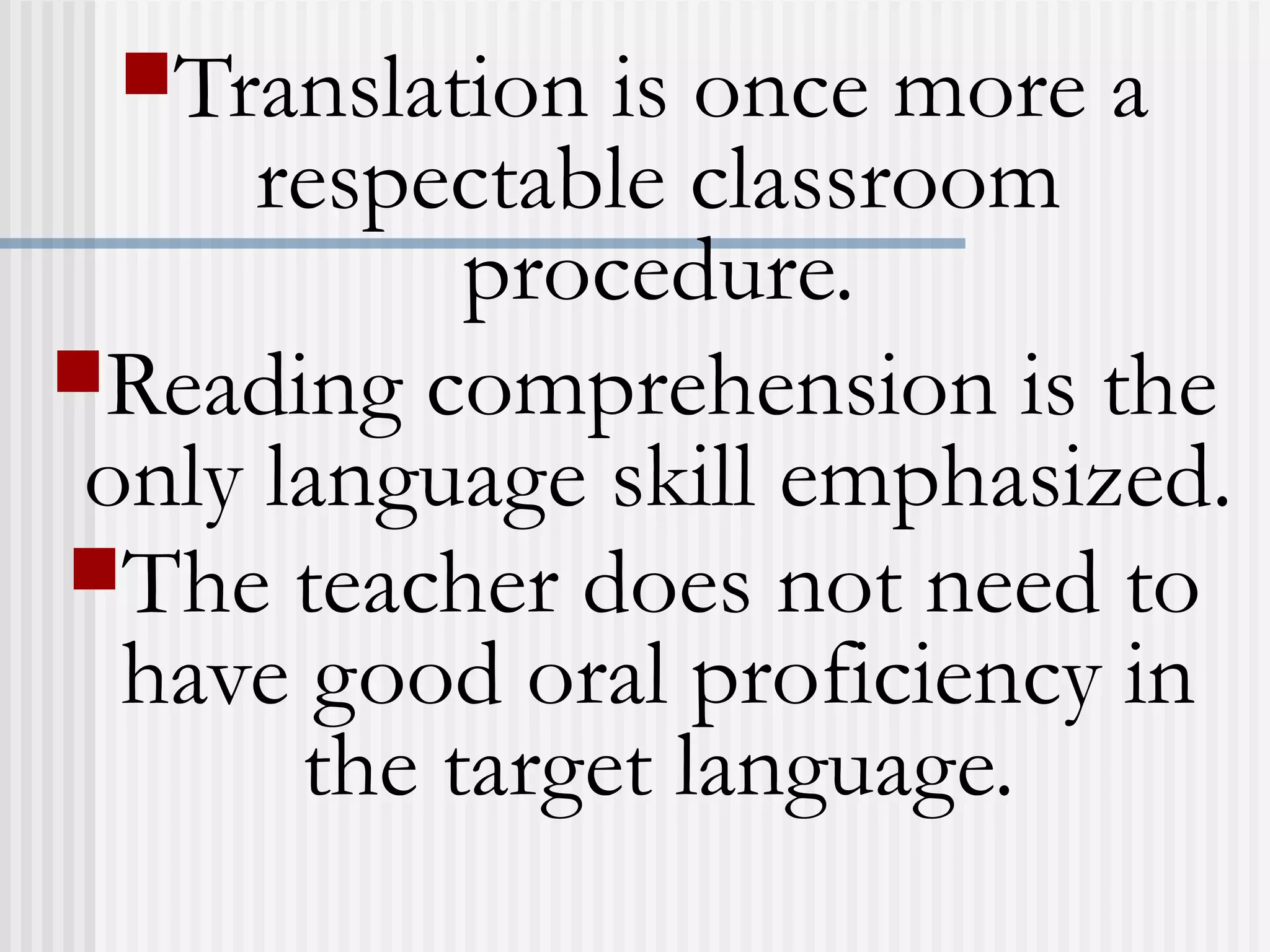 Translation is once more a
respectable classroom
procedure.
Reading comprehension is the
only language skill emphasized.
The teacher does not need to
have good oral proficiency in
the target language.
 