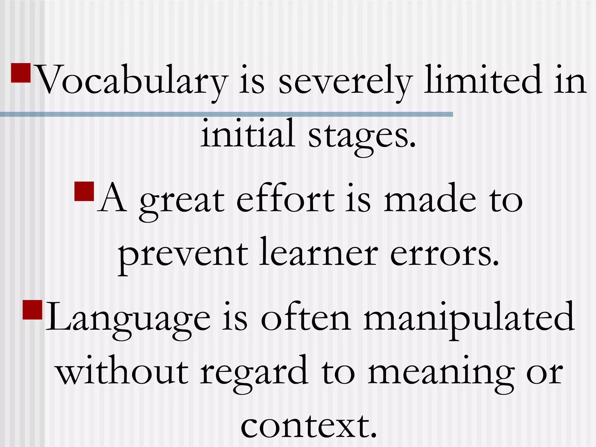 Vocabulary is severely limited in
initial stages.
A great effort is made to
prevent learner errors.
Language is often manipulated
without regard to meaning or
context.
 