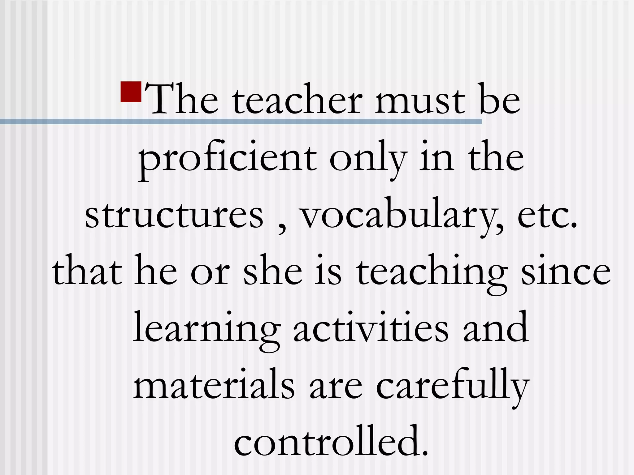 The teacher must be
proficient only in the
structures , vocabulary, etc.
that he or she is teaching since
learning activities and
materials are carefully
controlled.
 