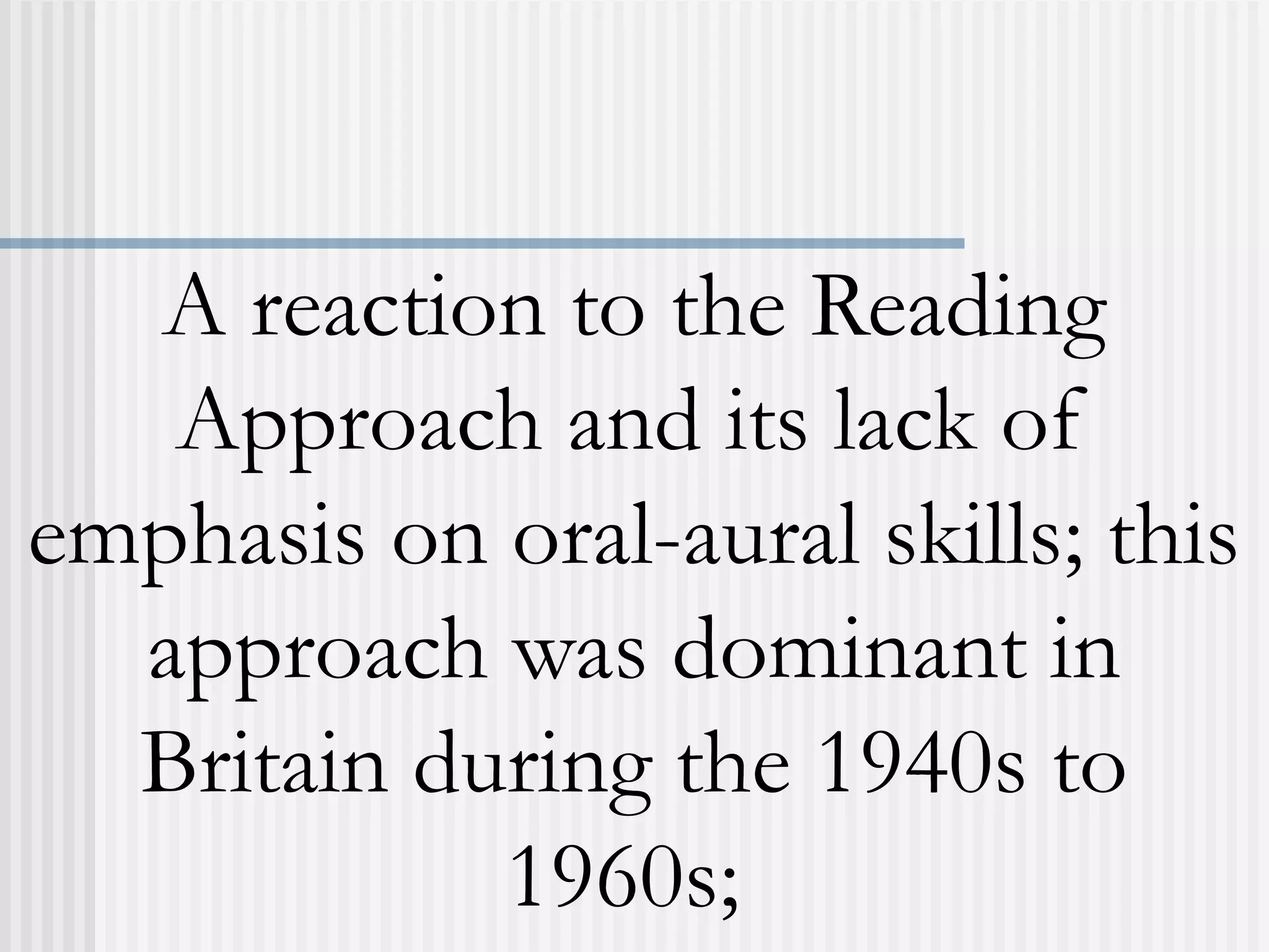 A reaction to the Reading
Approach and its lack of
emphasis on oral-aural skills; this
approach was dominant in
Britain during the 1940s to
1960s;
 