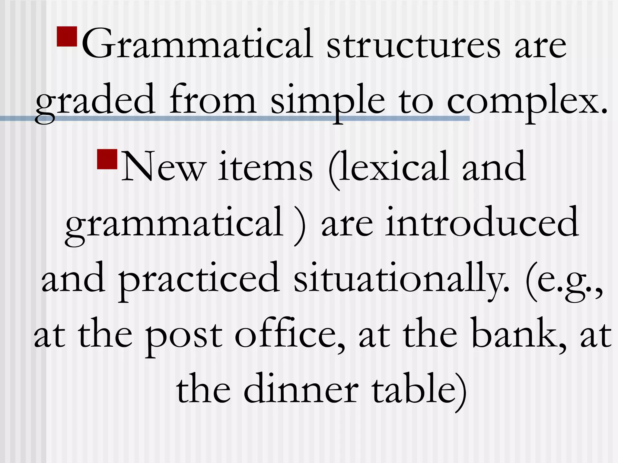 Grammatical structures are
graded from simple to complex.
New items (lexical and
grammatical ) are introduced
and practiced situationally. (e.g.,
at the post office, at the bank, at
the dinner table)
 