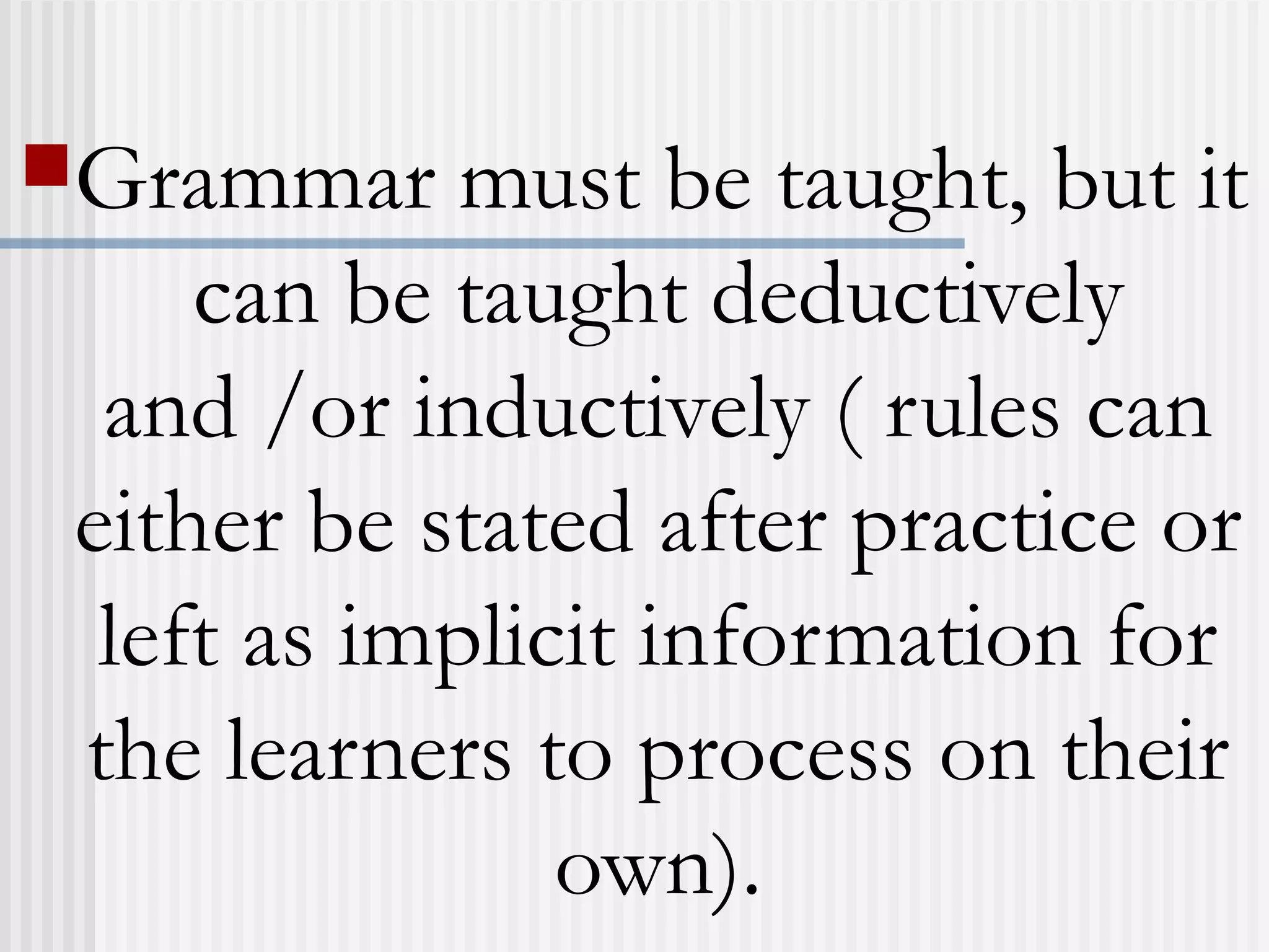 Grammar must be taught, but it
can be taught deductively
and /or inductively ( rules can
either be stated after practice or
left as implicit information for
the learners to process on their
own).
 