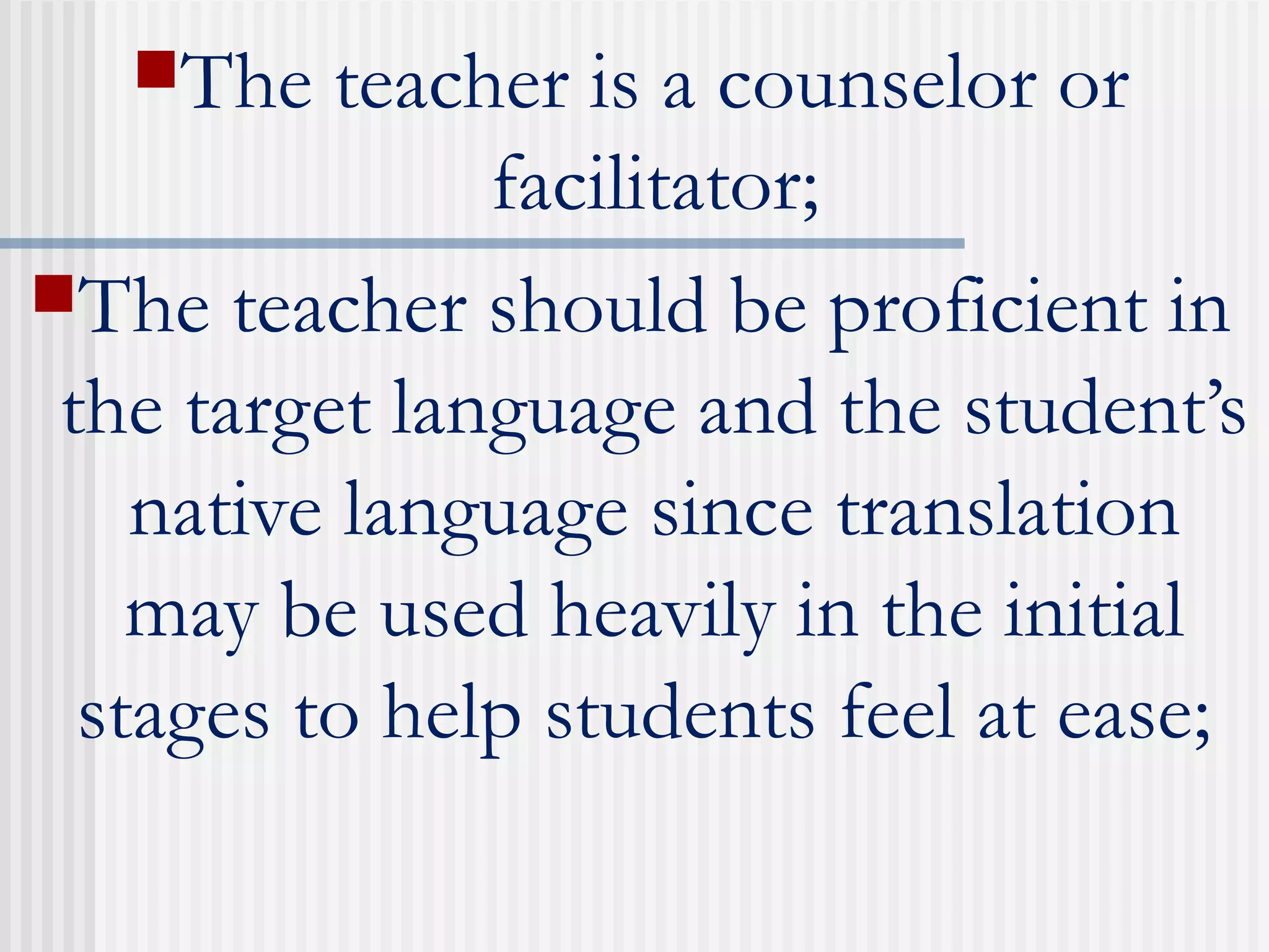 The teacher is a counselor or
facilitator;
The teacher should be proficient in
the target language and the student’s
native language since translation
may be used heavily in the initial
stages to help students feel at ease;
 