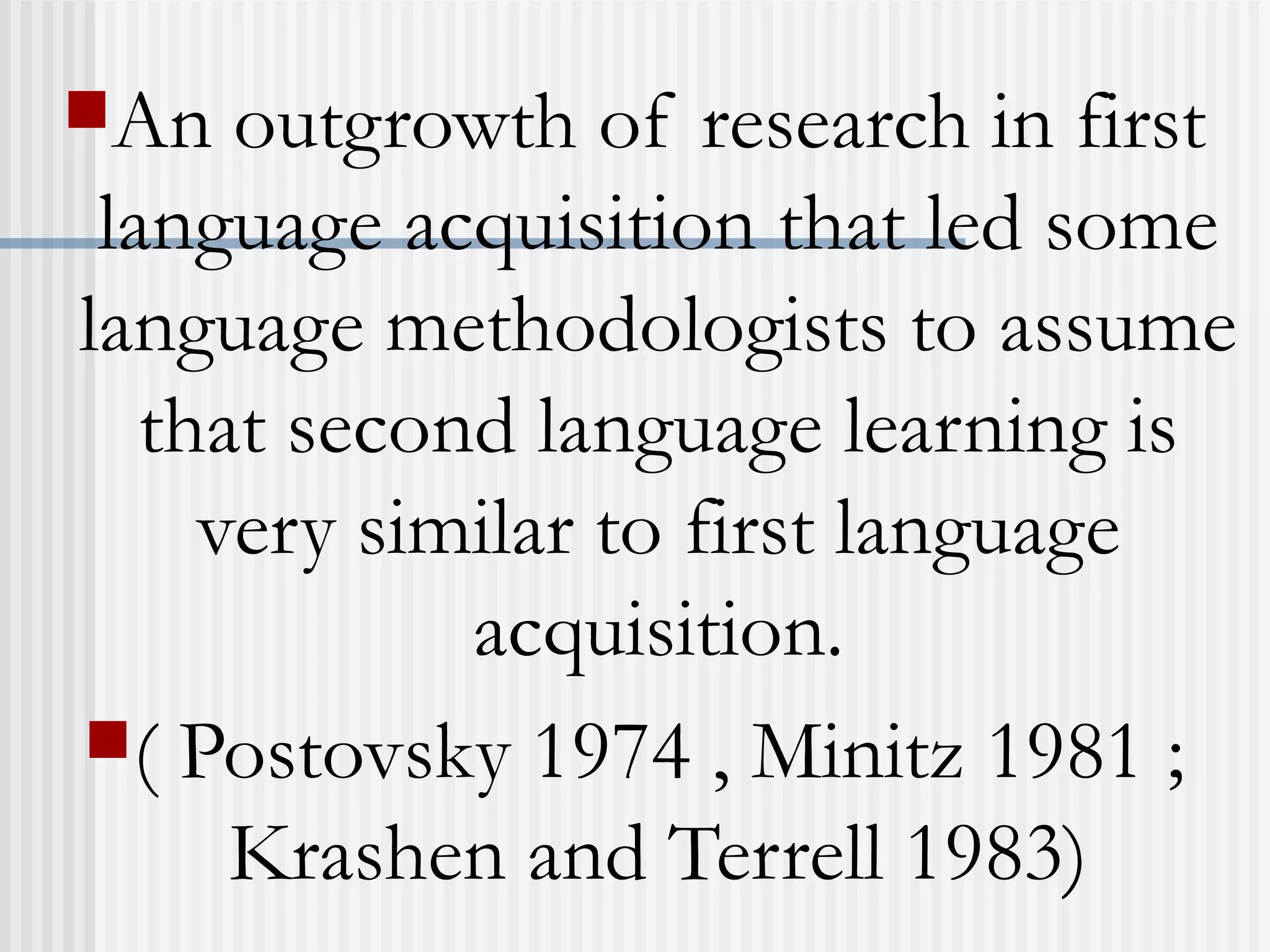 An outgrowth of research in first
language acquisition that led some
language methodologists to assume
that second language learning is
very similar to first language
acquisition.
( Postovsky 1974 , Minitz 1981 ;
Krashen and Terrell 1983)
 