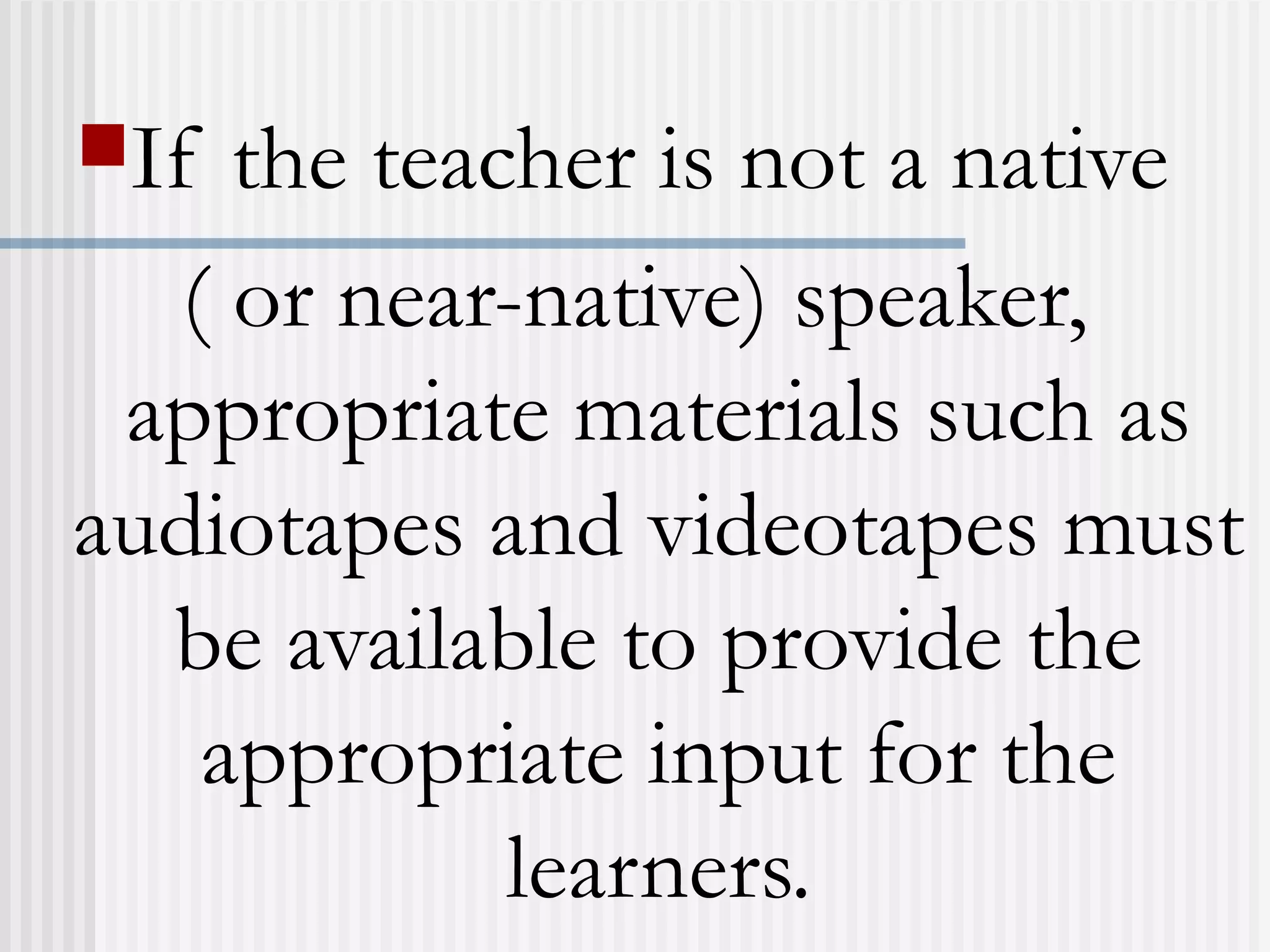 If the teacher is not a native
( or near-native) speaker,
appropriate materials such as
audiotapes and videotapes must
be available to provide the
appropriate input for the
learners.
 