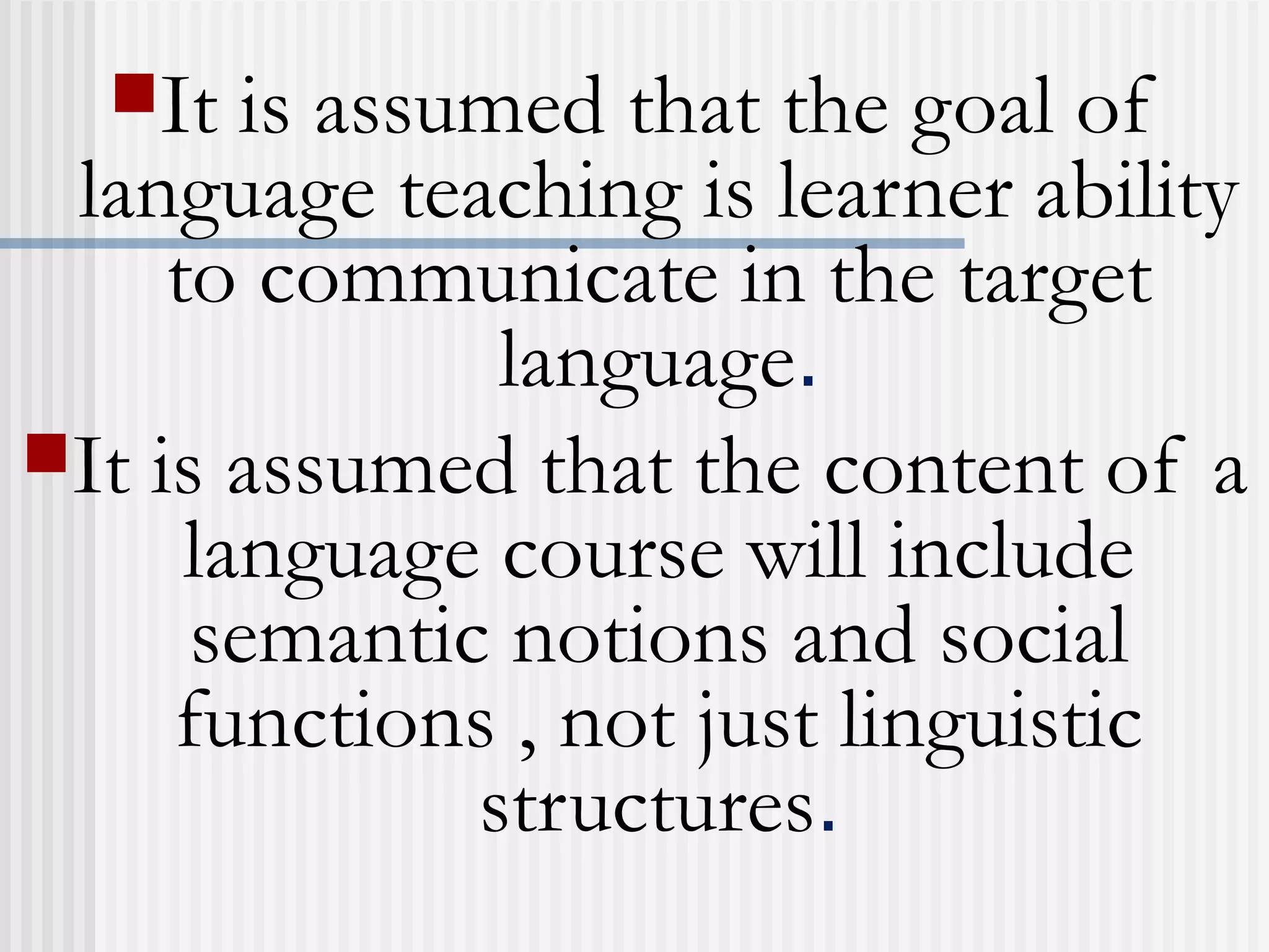It is assumed that the goal of
language teaching is learner ability
to communicate in the target
language.
It is assumed that the content of a
language course will include
semantic notions and social
functions , not just linguistic
structures.
 