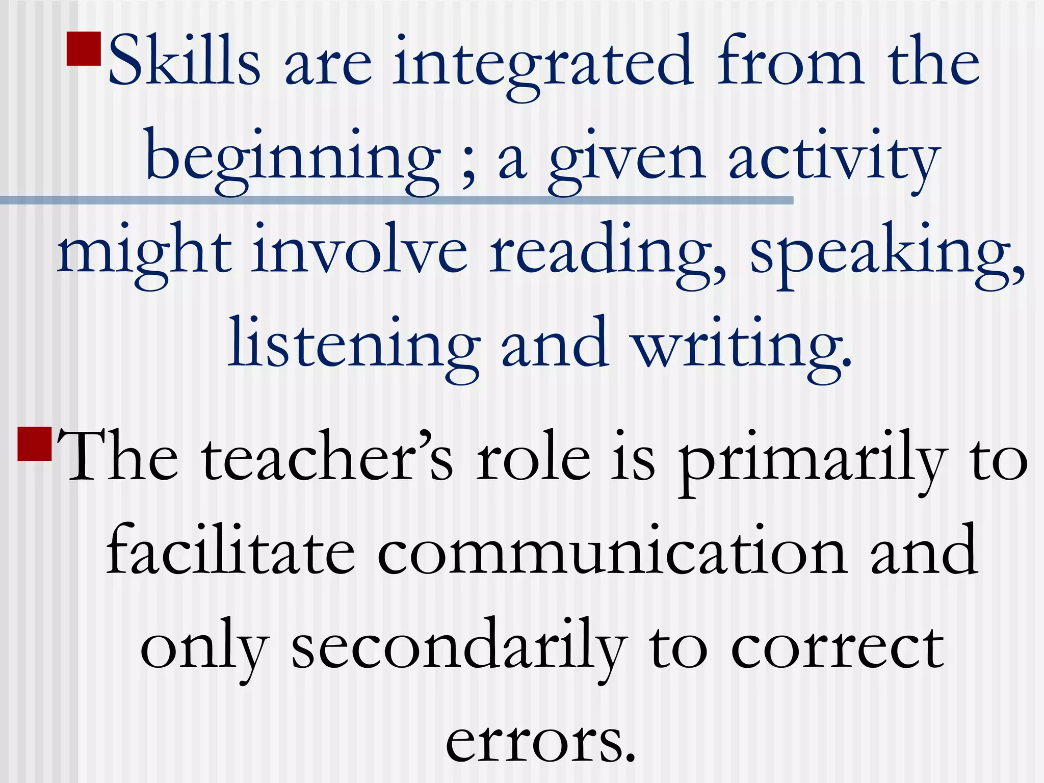 Skills are integrated from the
beginning ; a given activity
might involve reading, speaking,
listening and writing.
The teacher’s role is primarily to
facilitate communication and
only secondarily to correct
errors.
 