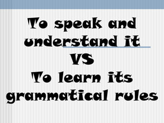 To speak and
understand it
VS
To learn its
grammatical rules
 