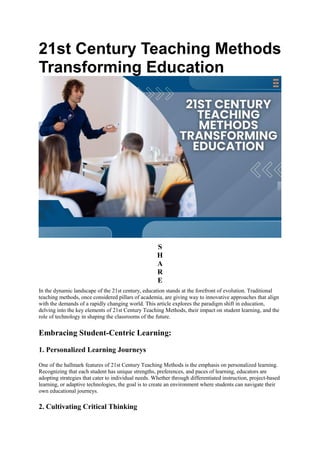 21st Century Teaching Methods
Transforming Education
S
H
A
R
E
In the dynamic landscape of the 21st century, education stands at the forefront of evolution. Traditional
teaching methods, once considered pillars of academia, are giving way to innovative approaches that align
with the demands of a rapidly changing world. This article explores the paradigm shift in education,
delving into the key elements of 21st Century Teaching Methods, their impact on student learning, and the
role of technology in shaping the classrooms of the future.
Embracing Student-Centric Learning:
1. Personalized Learning Journeys
One of the hallmark features of 21st Century Teaching Methods is the emphasis on personalized learning.
Recognizing that each student has unique strengths, preferences, and paces of learning, educators are
adopting strategies that cater to individual needs. Whether through differentiated instruction, project-based
learning, or adaptive technologies, the goal is to create an environment where students can navigate their
own educational journeys.
2. Cultivating Critical Thinking
 