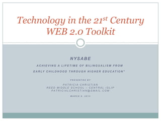 Technology in the  Century                       21st

      WEB 2.0 Toolkit

                               NYSABE
     ACHIEVING A LIFETIME OF BILINGUALISM FROM

   E A R LY C H I L D H O O D T H R O U G H H I G H E R E D U C AT I O N "


                               PRESENTED BY

                     PATRICIA CHRISTIAN
             REED MIDDLE SCHOOL – CENTRAL ISLIP
               PATRICIALCHRISTIAN@GMAIL.COM

                               MARCH 9, 2012
 