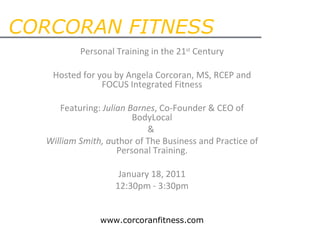 CORCORAN FITNESS Personal Training in the 21 st  Century   Hosted for you by Angela Corcoran, MS, RCEP and FOCUS Integrated Fitness   Featuring:  Julian Barnes , Co-Founder & CEO of BodyLocal &  William Smith, a uthor of The Business and Practice of Personal Training.   January 18, 2011 12:30pm - 3:30pm www.corcoranfitness.com 