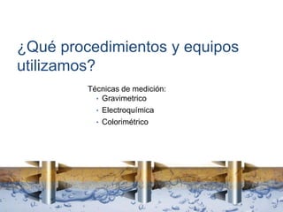 ¿Qué procedimientos y equipos
utilizamos?
Técnicas de medición:
• Gravimetrico
• Electroquímica
• Colorimétrico
 