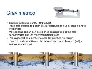 Gravimétrico
• Escalas sensibles a 0,001 mg utilizan
• Plato más sólidos se pesan antes / después de que el agua se haya
evaporado
• Método más común con soluciones de agua que están más
concentradas que las muestras ambientales
• Por lo general no es práctico para las pruebas de campo
• Normalmente se utiliza en los laboratorios para el cloruro (sal) y
sólidos suspendidos
 