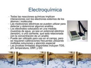 Electroquímica
• Todas las reacciones químicas implican
interacciones con los electrones externos de los
átomos / moléculas
• Las mediciones eléctricas se pueden utilizar para
detectar y determinar algunos analitos
• Los electrodos colocados en una medida
muestras de agua, ya sea un potencial eléctrico
(tensión), o una corriente, que está relacionada
con la concentración de un analito
• Puede ser utilizado para uso en el campo, pero
se requieren calibraciones frecuentes utilizando
múltiples soluciones y atención especial
• Las pruebas limitadas disponibles incluyen TDS,
pH, temperatura, ORP, y DO
 