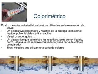 Colorimétrico
Cuatro métodos colorimétricos básicos utilizados en la evaluación de
agua:
• Un dispositivo colorímetro y reactivo de la entrega tales como:
líquido, polvo, tabletas, y tira reactiva
• Visual usando gotas
• Un dispositivo que suministra los reactivos, tales como: líquido,
polvo, tableta, o tira reactiva con un tubo y una carta de colores
comparador
• Tiras visuales que utilizan una carta de colores
 