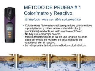 MÉTODO DE PRUEBA # 1
Colorímetro y Reactivo
El método mas sensible colorimétrico
• Colorímetros / fotómetros utilizan químicos colorimétricos
o precipitación y miden la intensidad del color (o
precipitado) mediante un instrumento electrónico
• No hay que emparejar colores
• Mide la transmisión de la luz en una longitud de onda
dada por medio de muestra de agua después de
reaccionar con el reactivo
• Lo más precisa de todos los métodos colorimétricos
 