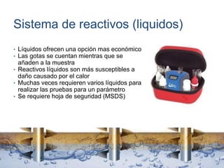 Sistema de reactivos (liquidos)
• Líquidos ofrecen una opción mas económico
• Las gotas se cuentan mientras que se
añaden a la muestra
• Reactivos líquidos son más susceptibles a
daño causado por el calor
• Muchas veces requieren varios líquidos para
realizar las pruebas para un parámetro
• Se requiere hoja de seguridad (MSDS)
 