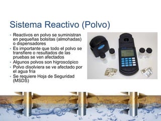 Sistema Reactivo (Polvo)
• Reactivos en polvo se suministran
en pequeñas bolsitas (almohadas)
o dispensadores
• Es importante que todo el polvo se
transfiere o resultados de las
pruebas se ven afectados
• Algunos polvos son higroscópico
• Polvo disolviera se ve afectado por
el agua fría
• Se requiere Hoja de Seguridad
(MSDS)
 