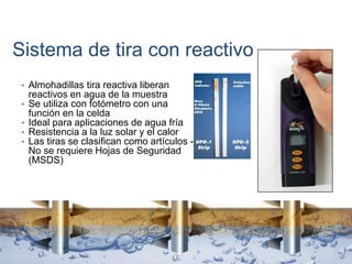 Sistema de tira con reactivo
• Almohadillas tira reactiva liberan
reactivos en agua de la muestra
• Se utiliza con fotómetro con una
función en la celda
• Ideal para aplicaciones de agua fría
• Resistencia a la luz solar y el calor
• Las tiras se clasifican como artículos -
No se requiere Hojas de Seguridad
(MSDS)
 