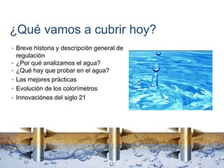 ¿Qué vamos a cubrir hoy?
• Breve historia y descripción general de
regulación
• ¿Por qué analizamos el agua?
• ¿Qué hay que probar en el agua?
• Las mejores prácticas
• Evolución de los colorímetros
• Innovaciónes del siglo 21
 