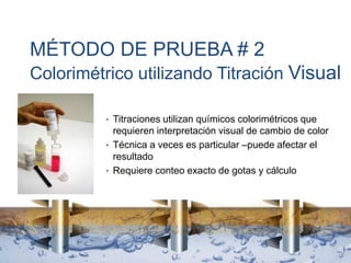 MÉTODO DE PRUEBA # 2
Colorimétrico utilizando Titración Visual
• Titraciones utilizan químicos colorimétricos que
requieren interpretación visual de cambio de color
• Técnica a veces es particular –puede afectar el
resultado
• Requiere conteo exacto de gotas y cálculo
 