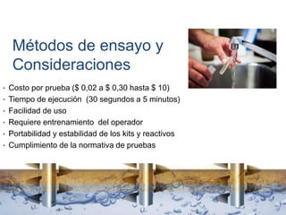 Métodos de ensayo y
Consideraciones
• Costo por prueba ($ 0,02 a $ 0,30 hasta $ 10)
• Tiempo de ejecución (30 segundos a 5 minutos)
• Facilidad de uso
• Requiere entrenamiento del operador
• Portabilidad y estabilidad de los kits y reactivos
• Cumplimiento de la normativa de pruebas
 