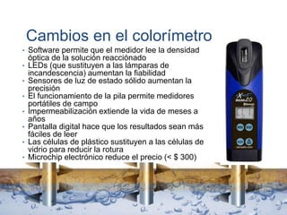 Cambios en el colorímetro
• Software permite que el medidor lee la densidad
óptica de la solución reacciónado
• LEDs (que sustituyen a las lámparas de
incandescencia) aumentan la fiabilidad
• Sensores de luz de estado sólido aumentan la
precisión
• El funcionamiento de la pila permite medidores
portátiles de campo
• Impermeabilización extiende la vida de meses a
años
• Pantalla digital hace que los resultados sean más
fáciles de leer
• Las células de plástico sustituyen a las células de
vidrio para reducir la rotura
• Microchip electrónico reduce el precio (< $ 300)
 
