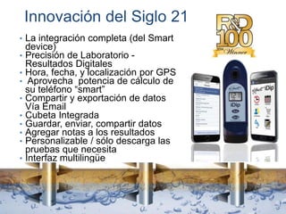Innovación del Siglo 21
• La integración completa (del Smart
device)
• Precisión de Laboratorio -
Resultados Digitales
• Hora, fecha, y localización por GPS
• Aprovecha potencia de cálculo de
su teléfono “smart”
• Compartir y exportación de datos
Vía Email
• Cubeta Integrada
• Guardar, enviar, compartir datos
• Agregar notas a los resultados
• Personalizable / sólo descarga las
pruebas que necesita
• Interfaz multilingüe
 