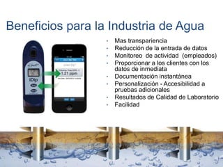Beneficios para la Industria de Agua
• Mas transpariencia
• Reducción de la entrada de datos
• Monitoreo de actividad (empleados)
• Proporcionar a los clientes con los
datos de inmediata
• Documentación instantánea
• Personalización - Accesibilidad a
pruebas adicionales
• Resultados de Calidad de Laboratorio
• Facilidad
 