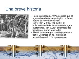 Una breve historia
• Hasta la década de 1970, se creía que el
agua subterránea fue protegido de forma
natural de la contaminación
• Entre 1971 y 1985, 245 brotes de
enfermedades relacionadas con el agua
subterránea, con 52,181 enfermedades
asociadas, fueron reportados
• SDWA (acto de Agua potable) aprobada
por el Congreso en 1974 regula el
suministro público de agua potable
 