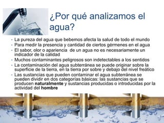 ¿Por qué analizamos el
agua?
• La pureza del agua que bebemos afecta la salud de todo el mundo
• Para medir la presencia y cantidad de ciertos gérmenes en el agua
• El sabor, olor o apariencia de un agua no es necesariamente un
indicador de la calidad
• Muchos contaminantes peligrosos son indetectables a los sentidos
• La contaminación del agua subterránea se puede originar sobre la
superficie de la tierra, en la tierra por sobre y debajo del nivel freático
• Las sustancias que pueden contaminar el agua subterránea se
pueden dividir en dos categorías básicas: las sustancias que se
producen naturalmente y sustancias producidas o introducidas por la
actividad del hombre
 
