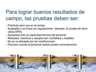 Para lograr buenos resultados de
campo, las pruebas deben ser:
• Prácticas para uso en el campo
• Aceptable o en línea con regulaciones (ejemplo, la prueba de cloro
utiliza DPD)
• Apropiada para la capacidad técnica del personal
• Robustos- reactivos y equipos son confiables y estables
• No se ve afectado por las interferencias
• Precisas cuando el personal realiza prueba correctamente
 