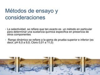 Métodos de ensayo y
consideraciones
• La selectividad, se refiere que tan exacto es un método en particular
para determinar una sustancia química especifica en presencia de
otros componentes
• Rango dinámico se refiere a la gama de prueba superior e inferior (es
decir, pH 6,0 a 9,0; Cloro 0,01 a 11,0)
 
