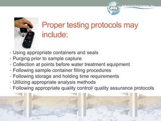 Proper testing protocols may
include:
• Using appropriate containers and seals
• Purging prior to sample capture
• Collection at points before water treatment equipment
• Following sample container filling procedures
• Following storage and holding time requirements
• Utilizing appropriate analysis methods
• Following appropriate quality control/ quality assurance protocols
 