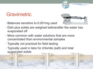 Gravimetric
• Balances sensitive to 0.001mg used
• Dish plus solids are weighed before/after the water has
evaporated off
• More common with water solutions that are more
concentrated than environmental samples
• Typically not practical for field testing
• Typically used in labs for chloride (salt) and total
suspended solids
 