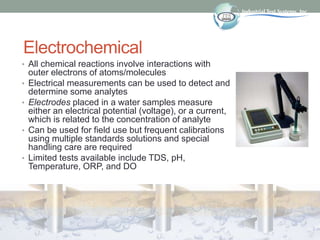 Electrochemical
• All chemical reactions involve interactions with
outer electrons of atoms/molecules
• Electrical measurements can be used to detect and
determine some analytes
• Electrodes placed in a water samples measure
either an electrical potential (voltage), or a current,
which is related to the concentration of analyte
• Can be used for field use but frequent calibrations
using multiple standards solutions and special
handling care are required
• Limited tests available include TDS, pH,
Temperature, ORP, and DO
 
