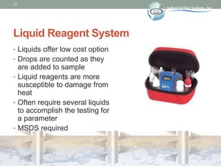 17
Liquid Reagent System
• Liquids offer low cost option
• Drops are counted as they
are added to sample
• Liquid reagents are more
susceptible to damage from
heat
• Often require several liquids
to accomplish the testing for
a parameter
• MSDS required
 