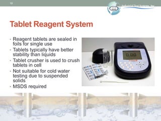 18
Tablet Reagent System
• Reagent tablets are sealed in
foils for single use
• Tablets typically have better
stability than liquids
• Tablet crusher is used to crush
tablets in cell
• Not suitable for cold water
testing due to suspended
solids
• MSDS required
 