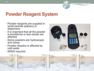19
Powder Reagent System
• Powder reagents are supplied in
small sachets (pillows) or
dispensers
• It is important that all the powder
is transferred or test results are
affected
• Some powders are hydroscopic
and clump
• Powder dissolve is affected by
cold water
• MSDS required
 