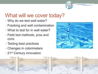 What will we cover today?
• Why do we test well water?
• Fracking and well contamination
• What to test for in well water?
• Field test methods, pros and
cons
• Testing best practices
• Changes in colorimeters
• 21st Century innovation
 
