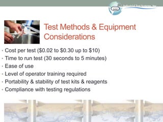 Test Methods & Equipment
Considerations
• Cost per test ($0.02 to $0.30 up to $10)
• Time to run test (30 seconds to 5 minutes)
• Ease of use
• Level of operator training required
• Portability & stability of test kits & reagents
• Compliance with testing regulations
 