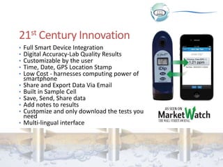 21st Century Innovation
• Full Smart Device Integration
• Digital Accuracy-Lab Quality Results
• Customizable by the user
• Time, Date, GPS Location Stamp
• Low Cost - harnesses computing power of
smartphone
• Share and Export Data Via Email
• Built in Sample Cell
• Save, Send, Share data
• Add notes to results
• Customize and only download the tests you
need
• Multi-lingual interface
 