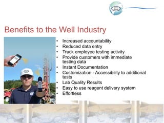 Benefits to the Well Industry
• Increased accountability
• Reduced data entry
• Track employee testing activity
• Provide customers with immediate
testing data
• Instant Documentation
• Customization - Accessibility to additional
tests
• Lab Quality Results
• Easy to use reagent delivery system
• Effortless
 
