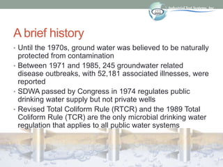 A brief history
• Until the 1970s, ground water was believed to be naturally
protected from contamination
• Between 1971 and 1985, 245 groundwater related
disease outbreaks, with 52,181 associated illnesses, were
reported
• SDWA passed by Congress in 1974 regulates public
drinking water supply but not private wells
• Revised Total Coliform Rule (RTCR) and the 1989 Total
Coliform Rule (TCR) are the only microbial drinking water
regulation that applies to all public water systems
 
