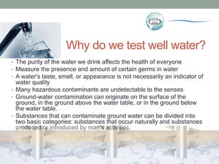 Why do we test well water?
• The purity of the water we drink affects the health of everyone
• Measure the presence and amount of certain germs in water
• A water's taste, smell, or appearance is not necessarily an indicator of
water quality
• Many hazardous contaminants are undetectable to the senses
• Ground-water contamination can originate on the surface of the
ground, in the ground above the water table, or in the ground below
the water table.
• Substances that can contaminate ground water can be divided into
two basic categories: substances that occur naturally and substances
produced or introduced by man’s activities.
 